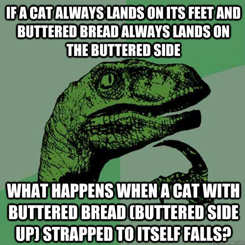 If a cat always lands on its feet and buttered bread always lands on the buttered side what happens when a cat with buttered bread (buttered side up) strapped to itself falls?   Philosoraptor