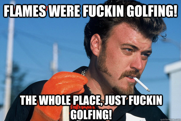 flames were fuckin golfing!  the whole place, just fuckin golfing!  Ricky Trailer Park Boys