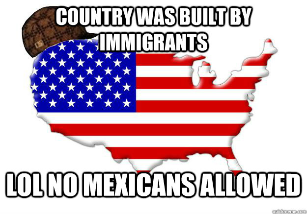 COUNTRY WAS BUILT BY IMMIGRANTS LOL NO MEXICANS ALLOWED  Scumbag america