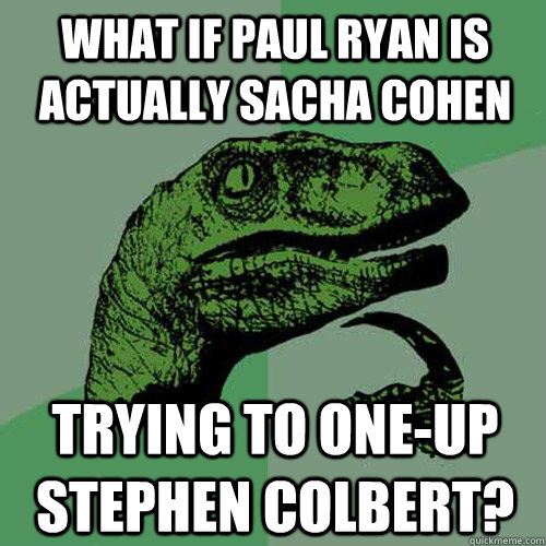 What if Paul Ryan is actually Sacha Cohen trying to one-up Stephen Colbert?  Philosoraptor