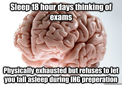 Sleep 18 hour days thinking of exams Physically exhausted but refuses to let you fall asleep during IHG preperation  - Sleep 18 hour days thinking of exams Physically exhausted but refuses to let you fall asleep during IHG preperation   Scumbag Brain