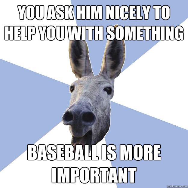 you ask him nicely to help you with something baseball is more important  Jackass Boyfriend