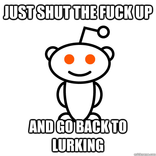 Just shut the fuck up and go back to lurking  Scumbag Redditor