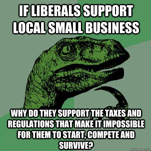 If liberals support local small business why do they support the taxes and regulations that make it impossible for them to start, compete and survive? - If liberals support local small business why do they support the taxes and regulations that make it impossible for them to start, compete and survive?  Philosoraptor