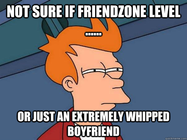 Not sure if friendzone level ...... Or just an extremely whipped boyfriend  Futurama Fry