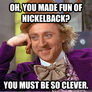 Oh, you made fun of Nickelback? You must be so clever. - Oh, you made fun of Nickelback? You must be so clever.  Condescending Wonka