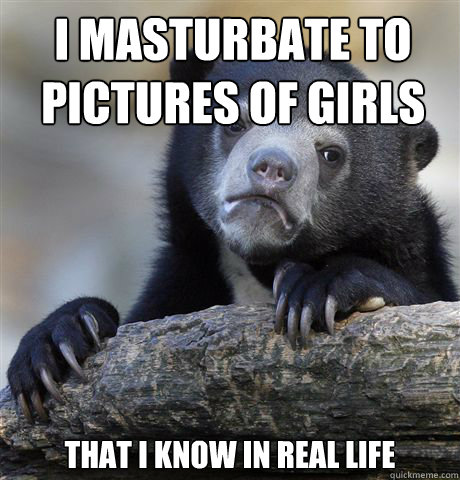 I masturbate to pictures of girls that i know in real life   Confession Bear