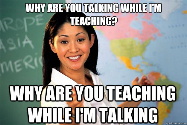 Why are you talking while i'm teaching? Why are you teaching while i'm talking   Unhelpful High School Teacher