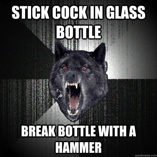 stick cock in glass bottle break bottle with a hammer  Insanity Wolf