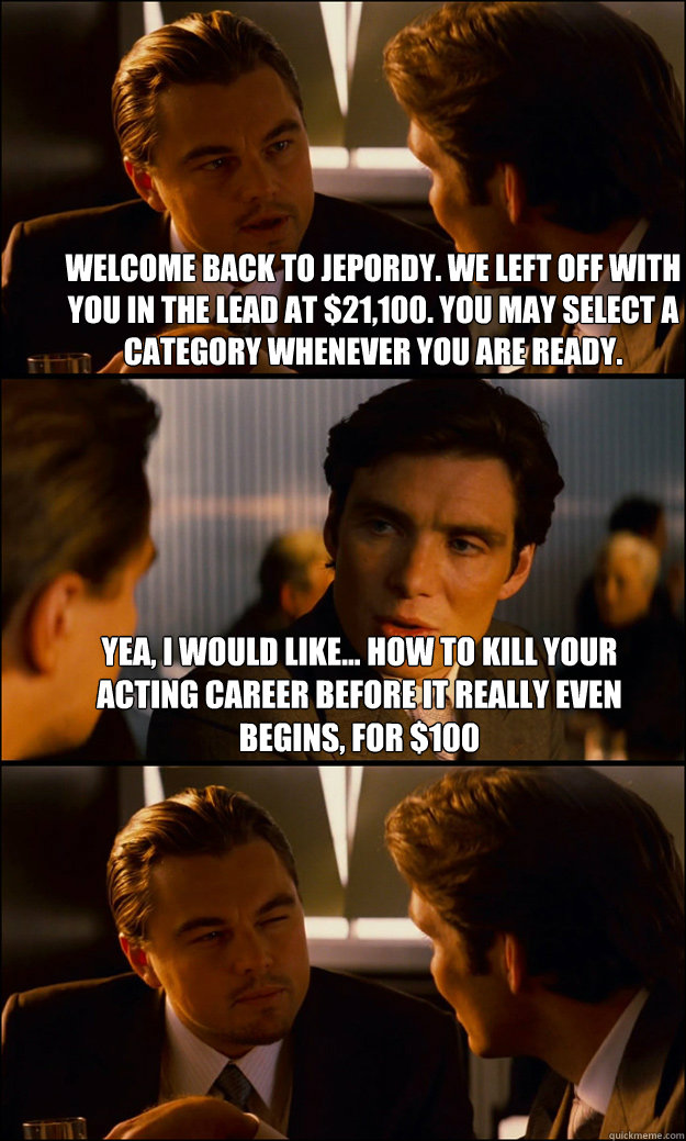 Welcome back to jepordy. We left off with you in the lead at $21,100. You may select a category whenever you are ready. Yea, I would like... How to kill your acting career before it really even begins, for $100 - Welcome back to jepordy. We left off with you in the lead at $21,100. You may select a category whenever you are ready. Yea, I would like... How to kill your acting career before it really even begins, for $100  Inception