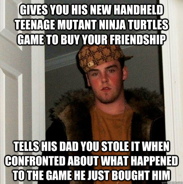 Gives you his new handheld teenage mutant ninja turtles game to buy your friendship Tells his dad you stole it when confronted about what happened to the game he just bought him - Gives you his new handheld teenage mutant ninja turtles game to buy your friendship Tells his dad you stole it when confronted about what happened to the game he just bought him  Scumbag Steve