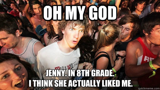 Oh my god Jenny. in 8th grade.
 i think she actually liked me.  Sudden Clarity Clarence