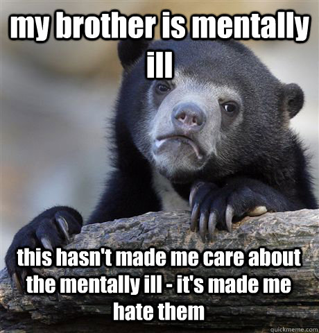 my brother is mentally ill this hasn't made me care about the mentally ill - it's made me hate them  Confession Bear