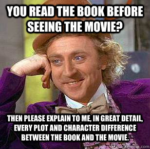 YOU READ THE BOOK BEFORE SEEING THE MOVIE? THEN PLEASE EXPLAIN TO ME, IN GREAT DETAIL, EVERY PLOT AND CHARACTER DIFFERENCE BETWEEN THE BOOK AND THE MOVIE. - YOU READ THE BOOK BEFORE SEEING THE MOVIE? THEN PLEASE EXPLAIN TO ME, IN GREAT DETAIL, EVERY PLOT AND CHARACTER DIFFERENCE BETWEEN THE BOOK AND THE MOVIE.  Condescending Wonka