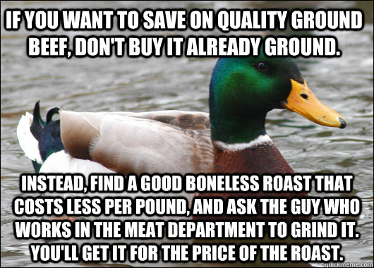 If you want to save on quality ground beef, don't buy it already ground. Instead, find a good boneless roast that costs less per pound, and ask the guy who works in the meat department to grind it. You'll get it for the price of the roast. - If you want to save on quality ground beef, don't buy it already ground. Instead, find a good boneless roast that costs less per pound, and ask the guy who works in the meat department to grind it. You'll get it for the price of the roast.  Actual Advice Mallard