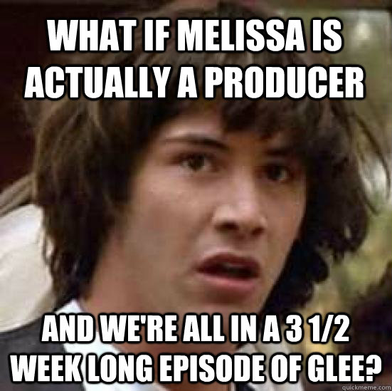 What if Melissa is actually a producer and we're all in a 3 1/2 week long episode of Glee?  conspiracy keanu