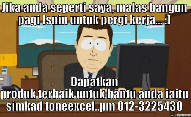 JIKA ANDA SEPERTI SAYA, MALAS BANGUN PAGI ISNIN UNTUK PERGI KERJA... :) DAPATKAN PRODUK TERBAIK UNTUK BANTU ANDA IAITU SIMKAD TONEEXCEL..PM 012-3225430 aaaand its gone