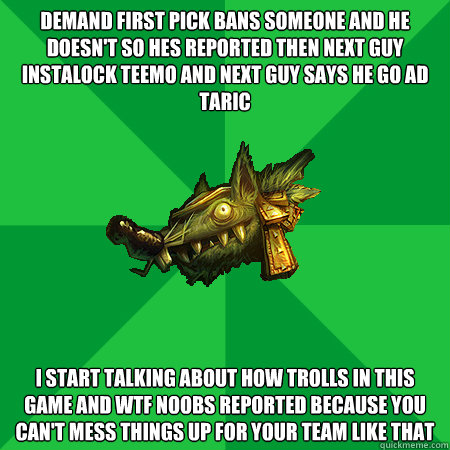 DEMAND FIRST PICK BANS SOMEONE AND HE DOESN'T SO HES REPORTED THEN NEXT GUY INSTALOCK TEEMO AND NEXT GUY SAYS HE GO AD TARIC I START TALKING ABOUT HOW TROLLS IN THIS GAME AND WTF NOOBS REPORTED BECAUSE YOU CAN'T MESS THINGS UP FOR YOUR TEAM LIKE THAT  Bad LoL Player