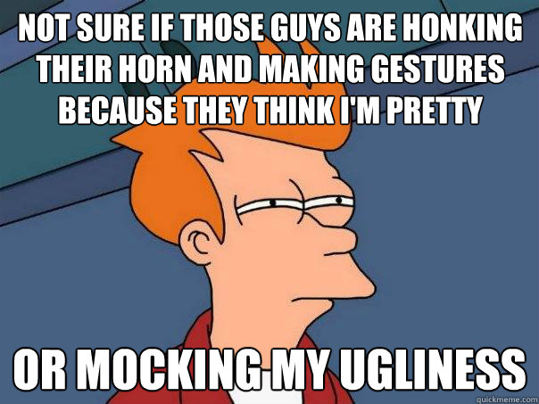 not sure if those guys are honking their horn and making gestures because they think I'm pretty or mocking my ugliness  Futurama Fry