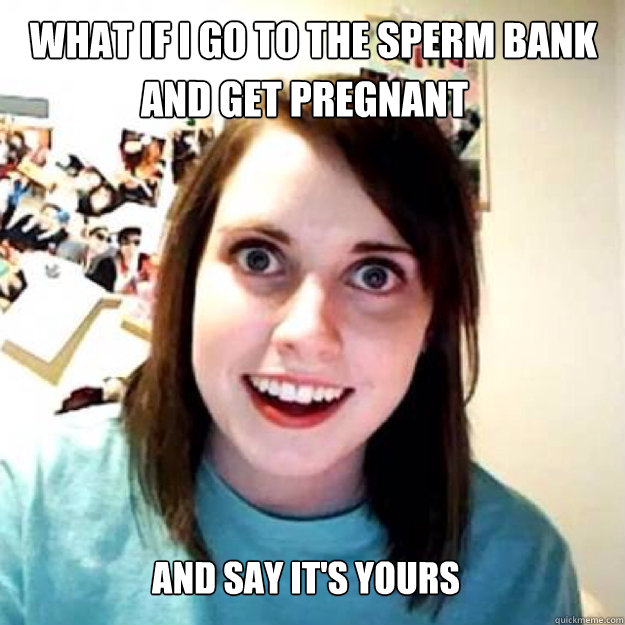 And Say It S Yours What If I Go To The Sperm Bank And Get Pregnant Oag Quickmeme