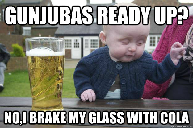 Gunjubas ready up? NO,I brake My glass with cola   drunk baby