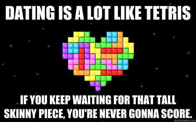 Dating is a lot like Tetris If you keep waiting for that tall skinny piece, you're never gonna score. - Dating is a lot like Tetris If you keep waiting for that tall skinny piece, you're never gonna score.  Tetris Love