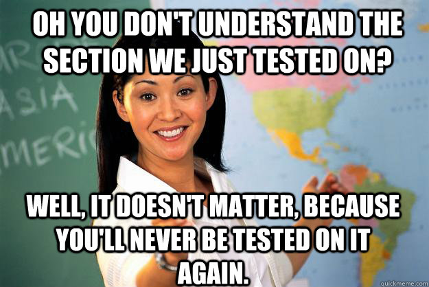 Oh you don't understand the section we just tested on? Well, it doesn't matter, because you'll never be tested on it again.  Unhelpful High School Teacher