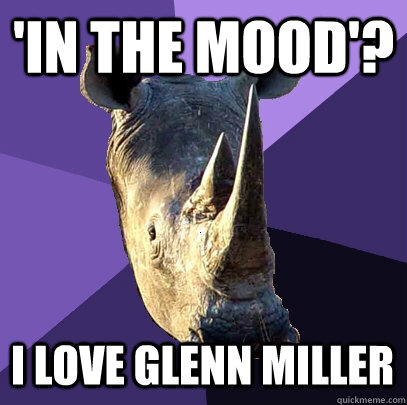 'In the mood'? I love Glenn Miller  Sexually Oblivious Rhino