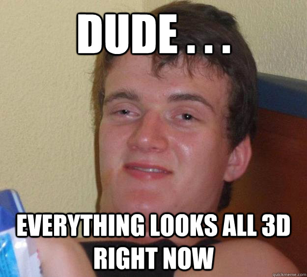 Dude . . . everything looks all 3D right now  10 Guy