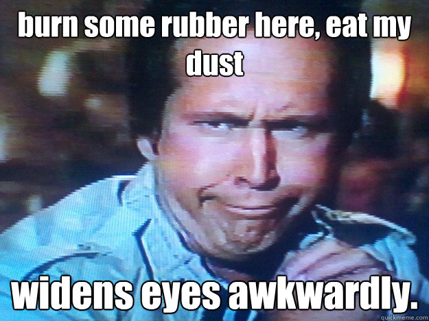burn some rubber here, eat my dust widens eyes awkwardly.  chevy chase