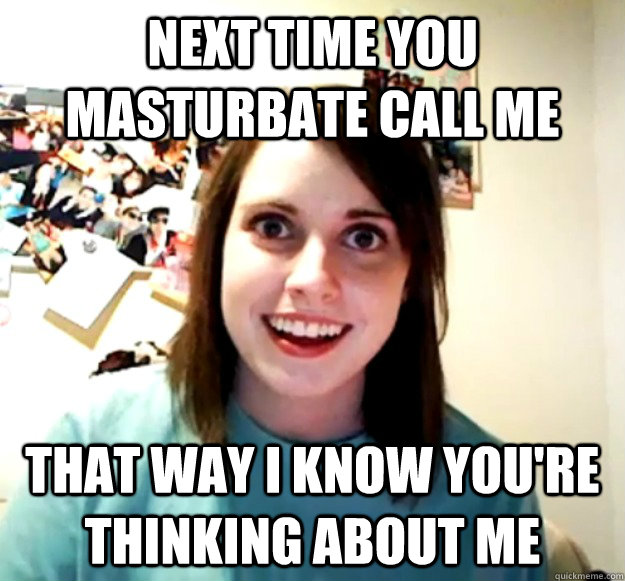 Next time you masturbate call me that way I know you're thinking about me  Overly Attached Girlfriend