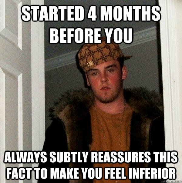 Started 4 months before you Always subtly reassures this fact to make you feel inferior - Started 4 months before you Always subtly reassures this fact to make you feel inferior  Scumbag Steve