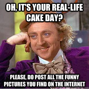 Oh, it's your real-life cake day? Please, do post all the funny pictures you find on the internet  Condescending Wonka