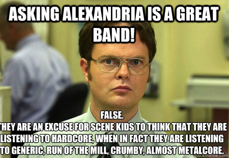 Asking Alexandria is a great band! False.
They are an excuse for scene kids to think that they are listening to hardcore, when in fact they are listening to generic, run of the mill, crumby, almost metalcore. - Asking Alexandria is a great band! False.
They are an excuse for scene kids to think that they are listening to hardcore, when in fact they are listening to generic, run of the mill, crumby, almost metalcore.  Schrute