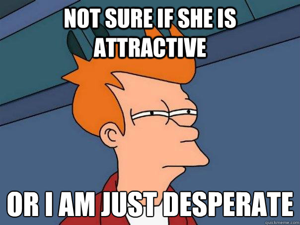 Not sure if she is attractive or i am just desperate
 - Not sure if she is attractive or i am just desperate
  Futurama Fry