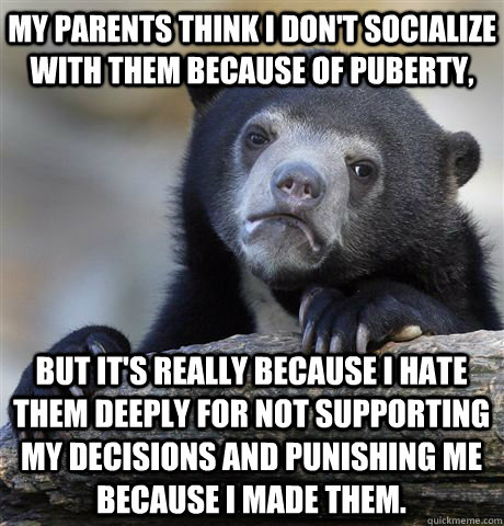 My parents think I don't socialize with them because of puberty, but it's really because I hate them deeply for not supporting my decisions and punishing me because I made them.  Confession Bear