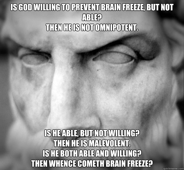 Is God willing to prevent brain freeze, but not able?
Then he is not omnipotent.

 Is he able, but not willing?
Then he is malevolent.
Is he both able and willing?
Then whence cometh brain freeze? - Is God willing to prevent brain freeze, but not able?
Then he is not omnipotent.

 Is he able, but not willing?
Then he is malevolent.
Is he both able and willing?
Then whence cometh brain freeze?  First World Problems of Evil