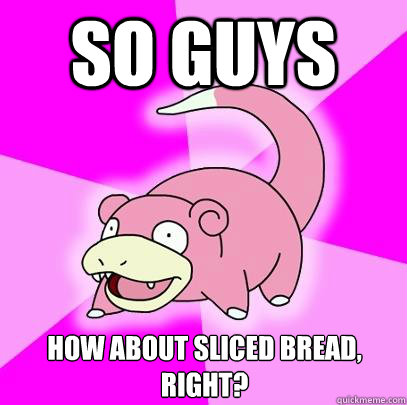 So guys how about sliced bread, right?  Slowpoke