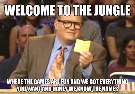 WELCOME to the jungle where the games are fun and we got everything you want and honey we know the names   Whose Line