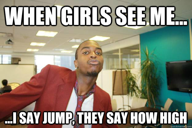 when girls see me... ...I say jump, they say how high  