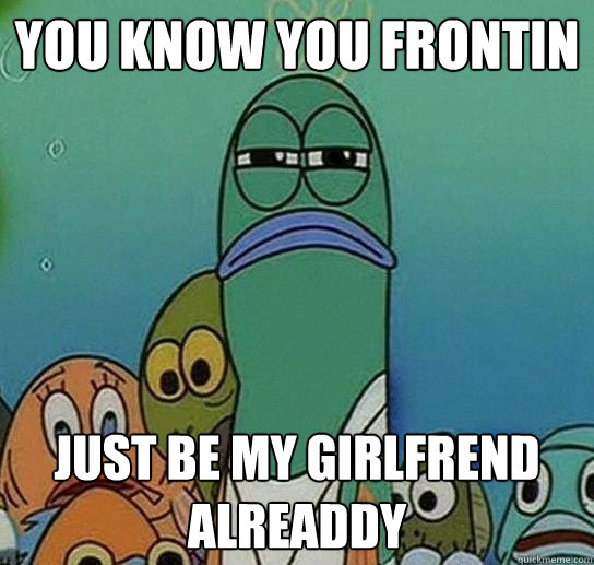 you know you frontin Just be my girlfrend alreaddy  Serious fish SpongeBob