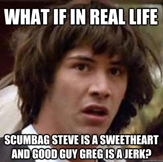 What if in real life scumbag steve is a sweetheart and good guy greg is a jerk?  conspiracy keanu