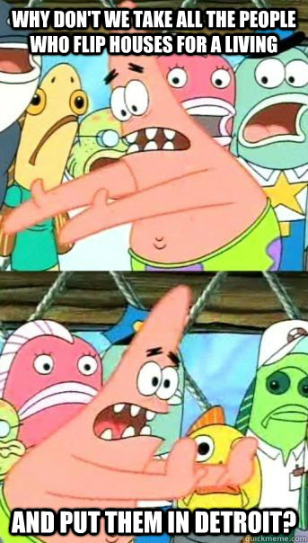 Why don't we take all the people who flip houses for a living And put them in Detroit?  - Why don't we take all the people who flip houses for a living And put them in Detroit?   Patrick Star