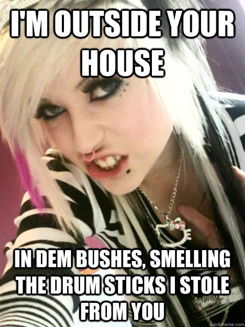 i'm outside your house in dem bushes, smelling the drum sticks i stole from you  ugly scene kid