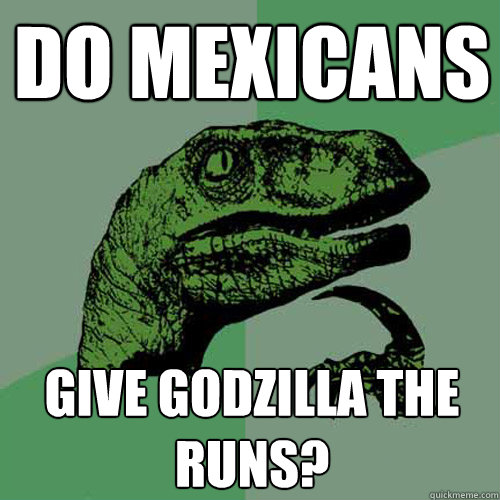 Do Mexicans give godzilla the runs?  Philosoraptor