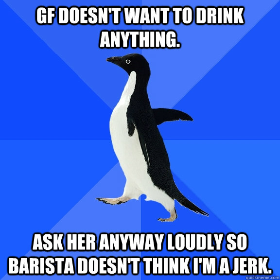 GF doesn't want to drink anything. Ask her anyway loudly so barista doesn't think I'm a jerk.  Socially Awkward Penguin