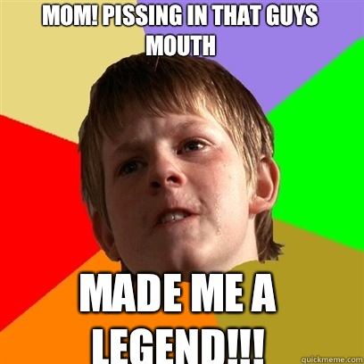 MOM! Pissing in that guys mouth MADE ME A LEGEND!!!  Angry School Boy