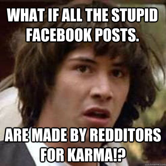 what if all the stupid facebook posts. are made by redditors for karma!?  conspiracy keanu
