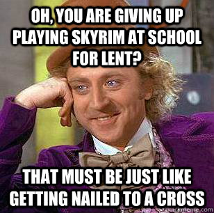 Oh, you are giving up playing skyrim at school for lent? That must be just like getting nailed to a cross  Condescending Wonka