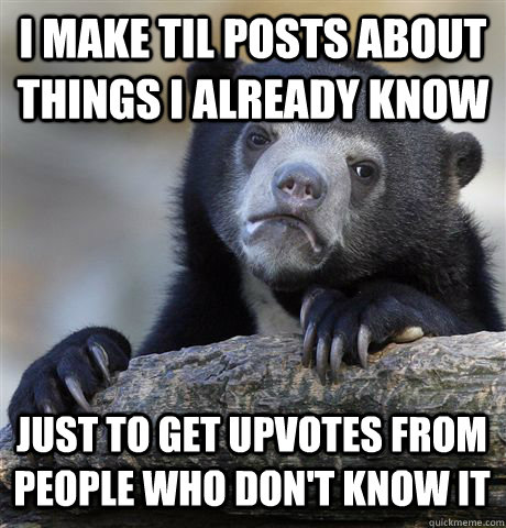 I MAKE TIL POSTS ABOUT THINGS I ALREADY KNOW JUST TO GET UPVOTES FROM PEOPLE WHO DON'T KNOW IT - I MAKE TIL POSTS ABOUT THINGS I ALREADY KNOW JUST TO GET UPVOTES FROM PEOPLE WHO DON'T KNOW IT  Confession Bear